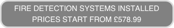 FIRE DETECTION SYSTEMS INSTALLED
PRICES START FROM £578.99