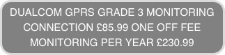 DUALCOM GPRS GRADE 3 MONITORING
CONNECTION £85.99 ONE OFF FEE
MONITORING PER YEAR £230.99