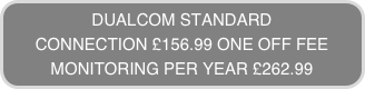 DUALCOM STANDARD
CONNECTION £156.99 ONE OFF FEE
MONITORING PER YEAR £262.99