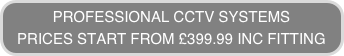 PROFESSIONAL CCTV SYSTEMS 
PRICES START FROM £399.99 INC FITTING