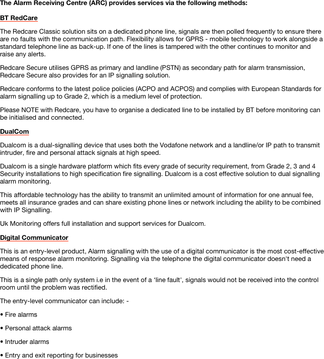 The Alarm Receiving Centre (ARC) provides services via the following methods:
BT RedCare
The Redcare Classic solution sits on a dedicated phone line, signals are then polled frequently to ensure there are no faults with the communication path. Flexibility allows for GPRS - mobile technology to work alongside a standard telephone line as back-up. If one of the lines is tampered with the other continues to monitor and raise any alerts.Redcare Secure utilises GPRS as primary and landline (PSTN) as secondary path for alarm transmission, Redcare Secure also provides for an IP signalling solution.Redcare conforms to the latest police policies (ACPO and ACPOS) and complies with European Standards for alarm signalling up to Grade 2, which is a medium level of protection.
Please NOTE with Redcare, you have to organise a dedicated line to be installed by BT before monitoring can be initialised and connected.
DualCom
Dualcom is a dual-signalling device that uses both the Vodafone network and a landline/or IP path to transmit intruder, fire and personal attack signals at high speed.Dualcom is a single hardware platform which fits every grade of security requirement, from Grade 2, 3 and 4 Security installations to high specification fire signalling. Dualcom is a cost effective solution to dual signalling alarm monitoring.This affordable technology has the ability to transmit an unlimited amount of information for one annual fee, meets all insurance grades and can share existing phone lines or network including the ability to be combined with IP Signalling.Uk Monitoring offers full installation and support services for Dualcom.
Digital Communicator
This is an entry-level product, Alarm signalling with the use of a digital communicator is the most cost-effective means of response alarm monitoring. Signalling via the telephone the digital communicator doesn't need a dedicated phone line.This is a single path only system i.e in the event of a ‘line fault', signals would not be received into the control room until the problem was rectified.The entry-level communicator can include: -• Fire alarms • Personal attack alarms • Intruder alarms • Entry and exit reporting for businesses
