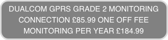 DUALCOM GPRS GRADE 2 MONITORING
CONNECTION £85.99 ONE OFF FEE
MONITORING PER YEAR £184.99