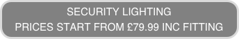 SECURITY LIGHTING
PRICES START FROM £79.99 INC FITTING